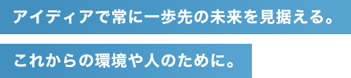 アイディアで常に一歩先の未来を見据える｡これからの環境や人のために｡